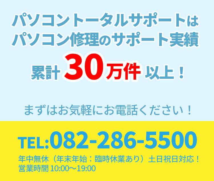 パソコントータルサポートパソコン修理のサポート実績累計30万件以上 まずはお気軽にお電話ください 電話番号082-286-5500 年中無休（年末年始臨時休業あり）土日祝日対応 営業時間10時から19時